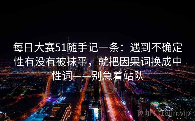 每日大赛51随手记一条：遇到不确定性有没有被抹平，就把因果词换成中性词——别急着站队