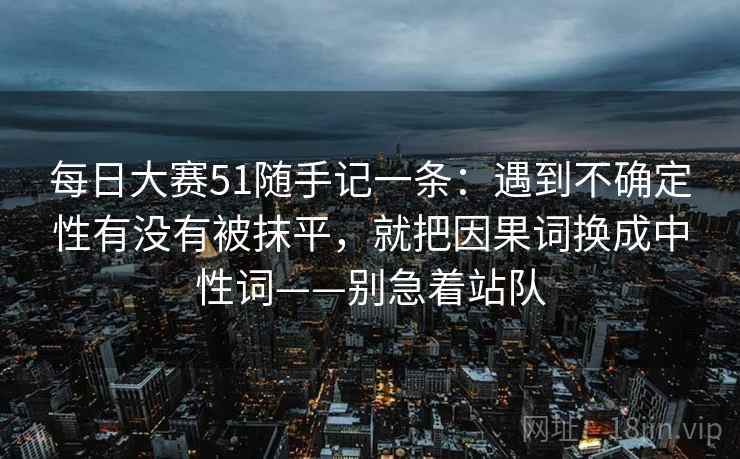 每日大赛51随手记一条：遇到不确定性有没有被抹平，就把因果词换成中性词——别急着站队