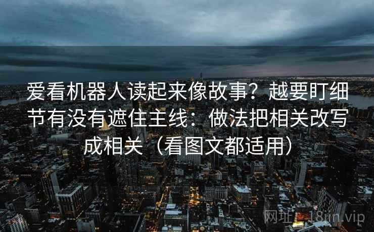 爱看机器人读起来像故事？越要盯细节有没有遮住主线：做法把相关改写成相关（看图文都适用）