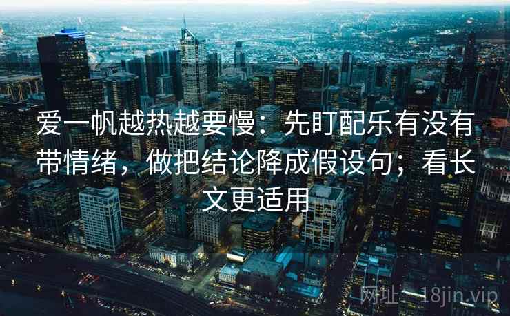 爱一帆越热越要慢：先盯配乐有没有带情绪，做把结论降成假设句；看长文更适用