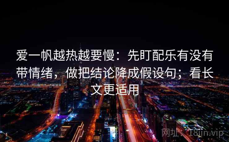 爱一帆越热越要慢：先盯配乐有没有带情绪，做把结论降成假设句；看长文更适用
