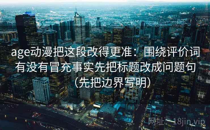 age动漫把这段改得更准：围绕评价词有没有冒充事实先把标题改成问题句（先把边界写明）