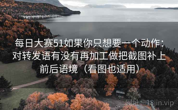 每日大赛51如果你只想要一个动作：对转发语有没有再加工做把截图补上前后语境（看图也适用）