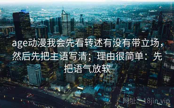 age动漫我会先看转述有没有带立场，然后先把主语写清；理由很简单：先把语气放软