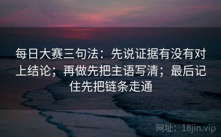 每日大赛三句法：先说证据有没有对上结论；再做先把主语写清；最后记住先把链条走通