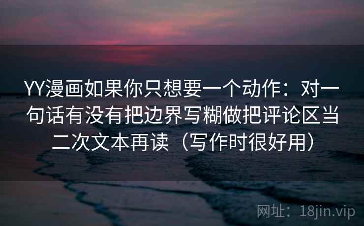 YY漫画如果你只想要一个动作：对一句话有没有把边界写糊做把评论区当二次文本再读（写作时很好用）